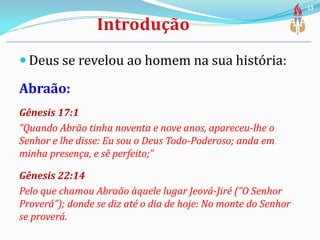  Deus se revelou ao homem na sua história:
Abraão:
Gênesis 17:1
“Quando Abrão tinha noventa e nove anos, apareceu-lhe o
Senhor e lhe disse: Eu sou o Deus Todo-Poderoso; anda em
minha presença, e sê perfeito;”
Gênesis 22:14
Pelo que chamou Abraão àquele lugar Jeová-Jiré (”O Senhor
Proverá”); donde se diz até o dia de hoje: No monte do Senhor
se proverá.
13
 
