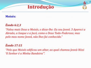 Moisés:
Êxodo 6:2,3
“Falou mais Deus a Moisés, e disse-lhe: Eu sou Jeová. 3 Apareci a
Abraão, a Isaque e a Jacó, como o Deus Todo-Poderoso; mas
pelo meu nome Jeová, não lhes fui conhecido.”
Êxodo 17:15
“Pelo que Moisés edificou um altar, ao qual chamou Jeová-Níssi
‘O Senhor é a Minha Bandeira’”.
14
 