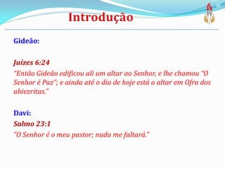 Gideão:
Juízes 6:24
“Então Gideão edificou ali um altar ao Senhor, e lhe chamou “O
Senhor é Paz”; e ainda até o dia de hoje está o altar em Ofra dos
abiezritas.”
Davi:
Salmo 23:1
“O Senhor é o meu pastor; nada me faltará.”
15
 