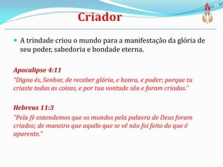  A trindade criou o mundo para a manifestação da glória de
seu poder, sabedoria e bondade eterna.
Apocalipse 4:11
“Digno és, Senhor, de receber glória, e honra, e poder; porque tu
criaste todas as coisas, e por tua vontade são e foram criadas.”
Hebreus 11:3
“Pela fé entendemos que os mundos pela palavra de Deus foram
criados; de maneira que aquilo que se vê não foi feito do que é
aparente.”
19
 