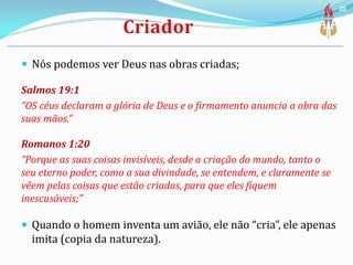  Nós podemos ver Deus nas obras criadas;
Salmos 19:1
“OS céus declaram a glória de Deus e o firmamento anuncia a obra das
suas mãos.”
Romanos 1:20
“Porque as suas coisas invisíveis, desde a criação do mundo, tanto o
seu eterno poder, como a sua divindade, se entendem, e claramente se
vêem pelas coisas que estão criadas, para que eles fiquem
inescusáveis;”
 Quando o homem inventa um avião, ele não “cria”, ele apenas
imita (copia da natureza).
20
 