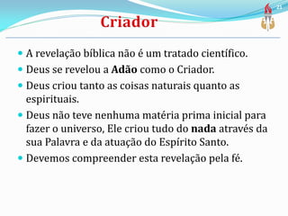  A revelação bíblica não é um tratado científico.
 Deus se revelou a Adão como o Criador.
 Deus criou tanto as coisas naturais quanto as
espirituais.
 Deus não teve nenhuma matéria prima inicial para
fazer o universo, Ele criou tudo do nada através da
sua Palavra e da atuação do Espírito Santo.
 Devemos compreender esta revelação pela fé.
21
 