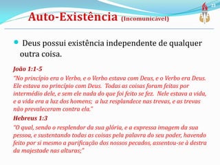  Deus possui existência independente de qualquer
outra coisa.
João 1:1-5
“No princípio era o Verbo, e o Verbo estava com Deus, e o Verbo era Deus.
Ele estava no princípio com Deus. Todas as coisas foram feitas por
intermédio dele, e sem ele nada do que foi feito se fez. Nele estava a vida,
e a vida era a luz dos homens; a luz resplandece nas trevas, e as trevas
não prevaleceram contra ela.”
Hebreus 1:3
“O qual, sendo o resplendor da sua glória, e a expressa imagem da sua
pessoa, e sustentando todas as coisas pela palavra do seu poder, havendo
feito por si mesmo a purificação dos nossos pecados, assentou-se à destra
da majestade nas alturas;”
23
 