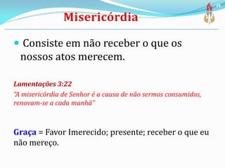  Consiste em não receber o que os
nossos atos merecem.
Lamentações 3:22
“A misericórdia de Senhor é a causa de não sermos consumidos,
renovam-se a cada manhã”
Graça = Favor Imerecido; presente; receber o que eu
não mereço.
24
 