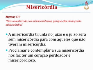Mateus 5:7
“Bem-aventurados os misericordiosos, porque eles alcançarão
misericórdia;”
 A misericórdia triunfa no juízo e o juízo será
sem misericórdia para com aqueles que não
tiveram misericórdia.
 Proclamar e contemplar a sua misericórdia
nos faz ter um coração perdoador e
misericordioso.
25
 