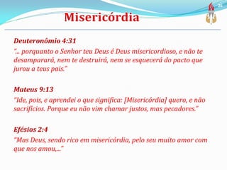 Deuteronômio 4:31
“... porquanto o Senhor teu Deus é Deus misericordioso, e não te
desamparará, nem te destruirá, nem se esquecerá do pacto que
jurou a teus pais.”
Mateus 9:13
“Ide, pois, e aprendei o que significa: [Misericórdia] quero, e não
sacrifícios. Porque eu não vim chamar justos, mas pecadores.”
Efésios 2:4
“Mas Deus, sendo rico em misericórdia, pelo seu muito amor com
que nos amou,...”
26
 