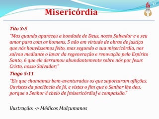 Tito 3:5
“Mas quando apareceu a bondade de Deus, nosso Salvador e o seu
amor para com os homens, 5 não em virtude de obras de justiça
que nós houvéssemos feito, mas segundo a sua misericórdia, nos
salvou mediante o lavar da regeneração e renovação pelo Espírito
Santo, 6 que ele derramou abundantemente sobre nós por Jesus
Cristo, nosso Salvador;”
Tiago 5:11
“Eis que chamamos bem-aventurados os que suportaram aflições.
Ouvistes da paciência de Jó, e vistes o fim que o Senhor lhe deu,
porque o Senhor é cheio de [misericórdia] e compaixão.”
Ilustração: -> Médicos Mulçumanos
27
 