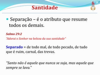  Separação – é o atributo que resume
todos os demais.
Salmo 29:2
“Adorai o Senhor na beleza da sua santidade”
Separado = de todo mal, de todo pecado, de tudo
que é ruim, carnal, das trevas.
“Santo não é aquele que nunca se suja, mas aquele que
sempre se lava.”
28
 