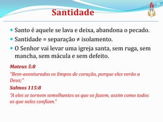  Santo é aquele se lava e deixa, abandona o pecado.
 Santidade = separação ≠ isolamento.
 O Senhor vai levar uma igreja santa, sem ruga, sem
mancha, sem mácula e sem defeito.
Mateus 5:8
“Bem-aventurados os limpos de coração, porque eles verão a
Deus;”
Salmos 115:8
“A eles se tornem semelhantes os que os fazem, assim como todos
os que neles confiam.”
29
 