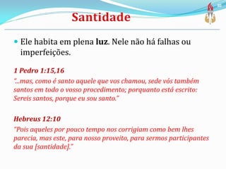  Ele habita em plena luz. Nele não há falhas ou
imperfeições.
1 Pedro 1:15,16
“...mas, como é santo aquele que vos chamou, sede vós também
santos em todo o vosso procedimento; porquanto está escrito:
Sereis santos, porque eu sou santo.”
Hebreus 12:10
“Pois aqueles por pouco tempo nos corrigiam como bem lhes
parecia, mas este, para nosso proveito, para sermos participantes
da sua [santidade].”
30
 