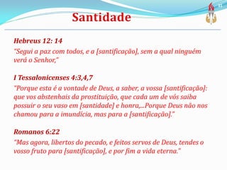 Hebreus 12: 14
“Segui a paz com todos, e a [santificação], sem a qual ninguém
verá o Senhor,”
I Tessalonicenses 4:3,4,7
“Porque esta é a vontade de Deus, a saber, a vossa [santificação]:
que vos abstenhais da prostituição, que cada um de vós saiba
possuir o seu vaso em [santidade] e honra,...Porque Deus não nos
chamou para a imundícia, mas para a [santificação].”
Romanos 6:22
“Mas agora, libertos do pecado, e feitos servos de Deus, tendes o
vosso fruto para [santificação], e por fim a vida eterna.”
31
 