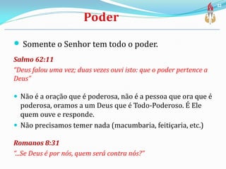  Somente o Senhor tem todo o poder.
Salmo 62:11
“Deus falou uma vez; duas vezes ouvi isto: que o poder pertence a
Deus”
 Não é a oração que é poderosa, não é a pessoa que ora que é
poderosa, oramos a um Deus que é Todo-Poderoso. É Ele
quem ouve e responde.
 Não precisamos temer nada (macumbaria, feitiçaria, etc.)
Romanos 8:31
“...Se Deus é por nós, quem será contra nós?”
32
 
