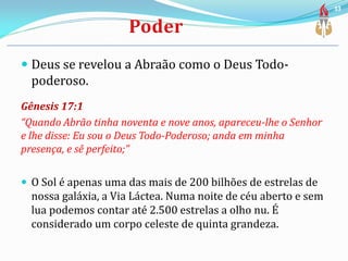  Deus se revelou a Abraão como o Deus Todo-
poderoso.
Gênesis 17:1
“Quando Abrão tinha noventa e nove anos, apareceu-lhe o Senhor
e lhe disse: Eu sou o Deus Todo-Poderoso; anda em minha
presença, e sê perfeito;”
 O Sol é apenas uma das mais de 200 bilhões de estrelas de
nossa galáxia, a Via Láctea. Numa noite de céu aberto e sem
lua podemos contar até 2.500 estrelas a olho nu. É
considerado um corpo celeste de quinta grandeza.
33
 