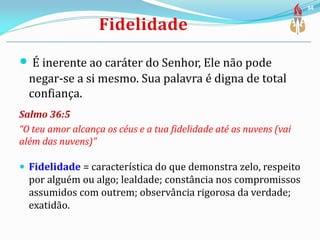  É inerente ao caráter do Senhor, Ele não pode
negar-se a si mesmo. Sua palavra é digna de total
confiança.
Salmo 36:5
“O teu amor alcança os céus e a tua fidelidade até as nuvens (vai
além das nuvens)”
 Fidelidade = característica do que demonstra zelo, respeito
por alguém ou algo; lealdade; constância nos compromissos
assumidos com outrem; observância rigorosa da verdade;
exatidão.
34
 