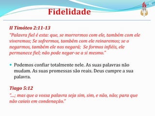 II Timóteo 2:11-13
“Palavra fiel é esta: que, se morrermos com ele, também com ele
viveremos; Se sofrermos, também com ele reinaremos; se o
negarmos, também ele nos negará; Se formos infiéis, ele
permanece fiel; não pode negar-se a si mesmo.”
 Podemos confiar totalmente nele. As suas palavras não
mudam. As suas promessas são reais. Deus cumpre a sua
palavra.
Tiago 5:12
“....; mas que a vossa palavra seja sim, sim, e não, não; para que
não caiais em condenação.”
35
 