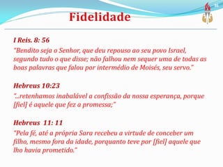 I Reis. 8: 56
“Bendito seja o Senhor, que deu repouso ao seu povo Israel,
segundo tudo o que disse; não falhou nem sequer uma de todas as
boas palavras que falou por intermédio de Moisés, seu servo.”
Hebreus 10:23
“...retenhamos inabalável a confissão da nossa esperança, porque
[fiel] é aquele que fez a promessa;”
Hebreus 11: 11
“Pela fé, até a própria Sara recebeu a virtude de conceber um
filho, mesmo fora da idade, porquanto teve por [fiel] aquele que
lho havia prometido.”
36
 