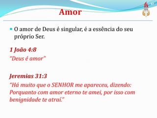  O amor de Deus é singular, é a essência do seu
próprio Ser.
1 João 4:8
“Deus é amor”
Jeremias 31:3
“Há muito que o SENHOR me apareceu, dizendo:
Porquanto com amor eterno te amei, por isso com
benignidade te atraí.”
37
 