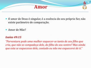  O amor de Deus é singular, é a essência do seu próprio Ser, não
existe parâmetro de comparação.
 Amor de Mãe?
Isaías 49:15
“Porventura pode uma mulher esquecer-se tanto de seu filho que
cria, que não se compadeça dele, do filho do seu ventre? Mas ainda
que esta se esquecesse dele, contudo eu não me esquecerei de ti.”
38
 