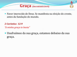  Favor imerecido de Deus. Se manifesta na eleição do crente,
antes da fundação do mundo.
2 Coríntios 12:9
“A minha graça te basta”
 Usufruímos da sua graça, estamos debaixo da sua
graça.
41
 