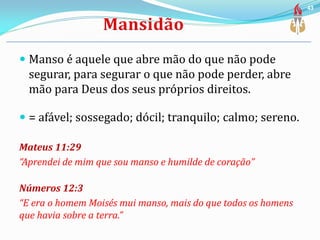  Manso é aquele que abre mão do que não pode
segurar, para segurar o que não pode perder, abre
mão para Deus dos seus próprios direitos.
 = afável; sossegado; dócil; tranquilo; calmo; sereno.
Mateus 11:29
“Aprendei de mim que sou manso e humilde de coração”
Números 12:3
“E era o homem Moisés mui manso, mais do que todos os homens
que havia sobre a terra.”
43
 