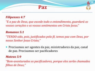 Filipenses 4:7
“E a paz de Deus, que excede todo o entendimento, guardará os
vossos corações e os vossos sentimentos em Cristo Jesus.”
Romanos 5:1
“TENDO sido, pois, justificados pela fé, temos paz com Deus, por
nosso Senhor Jesus Cristo;”
 Precisamos ser agentes da paz, ministradores da paz, canal
de paz. Precisamos ser pacificadores
Mateus 5:9
“Bem-aventurados os pacificadores, porque eles serão chamados
filhos de Deus;”
46
 