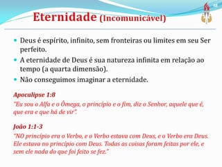  Deus é espírito, infinito, sem fronteiras ou limites em seu Ser
perfeito.
 A eternidade de Deus é sua natureza infinita em relação ao
tempo (a quarta dimensão).
 Não conseguimos imaginar a eternidade.
Apocalipse 1:8
“Eu sou o Alfa e o Ômega, o princípio e o fim, diz o Senhor, aquele que é,
que era e que há de vir”.
João 1:1-3
“NO princípio era o Verbo, e o Verbo estava com Deus, e o Verbo era Deus.
Ele estava no princípio com Deus. Todas as coisas foram feitas por ele, e
sem ele nada do que foi feito se fez.”
48
 
