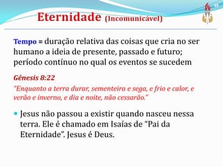 Tempo = duração relativa das coisas que cria no ser
humano a ideia de presente, passado e futuro;
período contínuo no qual os eventos se sucedem
Gênesis 8:22
“Enquanto a terra durar, sementeira e sega, e frio e calor, e
verão e inverno, e dia e noite, não cessarão.”
 Jesus não passou a existir quando nasceu nessa
terra. Ele é chamado em Isaías de “Pai da
Eternidade”. Jesus é Deus.
49
 