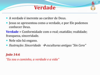  A verdade é inerente ao caráter de Deus.
 Jesus se apresentou como a verdade, e por Ele podemos
conhecer Deus.
Verdade = Conformidade com o real; exatidão; realidade;
franqueza, sinceridade.
 Nele não há engano.
 Ilustração: Sinceridade  esculturas antigas “Sin Cero”
João 14:6
“Eu sou o caminho, a verdade e a vida”
53
 