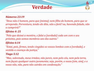 Números 23:19
“Deus não é homem, para que [minta]; nem filho do homem, para que se
arrependa. Porventura, tendo ele dito, não o fará? ou, havendo falado, não
o cumprirá?”
Efésios 4: 25
“Pelo que deixai a mentira, e falai a [verdade] cada um com o seu
próximo, pois somos membros uns dos outros.”
Efésios 6:14
“Estai, pois, firmes, tendo cingidos os vossos lombos com a [verdade], e
vestida a couraça da justiça,”
Tiago 5:12
“Mas, sobretudo, meus irmãos, não jureis, nem pelo céu, nem pela terra,
nem façais qualquer outro juramento; seja, porém, o vosso [sim, sim], e o
vosso não, não, para não cairdes em condenação.”
54
 