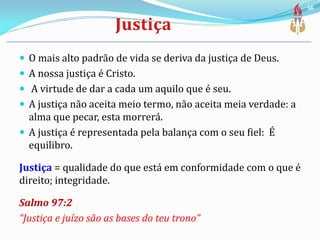  O mais alto padrão de vida se deriva da justiça de Deus.
 A nossa justiça é Cristo.
 A virtude de dar a cada um aquilo que é seu.
 A justiça não aceita meio termo, não aceita meia verdade: a
alma que pecar, esta morrerá.
 A justiça é representada pela balança com o seu fiel: É
equilibro.
Justiça = qualidade do que está em conformidade com o que é
direito; integridade.
Salmo 97:2
“Justiça e juízo são as bases do teu trono”
56
 