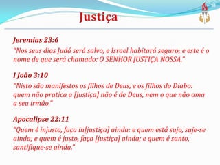 Jeremias 23:6
“Nos seus dias Judá será salvo, e Israel habitará seguro; e este é o
nome de que será chamado: O SENHOR JUSTIÇA NOSSA.”
I João 3:10
“Nisto são manifestos os filhos de Deus, e os filhos do Diabo:
quem não pratica a [justiça] não é de Deus, nem o que não ama
a seu irmão.”
Apocalipse 22:11
“Quem é injusto, faça in[justiça] ainda: e quem está sujo, suje-se
ainda; e quem é justo, faça [justiça] ainda; e quem é santo,
santifique-se ainda.”
58
 