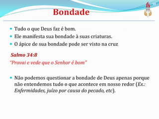 Tudo o que Deus faz é bom.
 Ele manifesta sua bondade à suas criaturas.
 O ápice de sua bondade pode ser visto na cruz
Salmo 34:8
“Provai e vede que o Senhor é bom”
 Não podemos questionar a bondade de Deus apenas porque
não entendemos tudo o que acontece em nosso redor (Ex.:
Enfermidades, juízo por causa do pecado, etc).
59
 