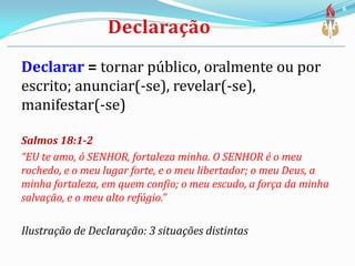 Declarar = tornar público, oralmente ou por
escrito; anunciar(-se), revelar(-se),
manifestar(-se)
Salmos 18:1-2
“EU te amo, ó SENHOR, fortaleza minha. O SENHOR é o meu
rochedo, e o meu lugar forte, e o meu libertador; o meu Deus, a
minha fortaleza, em quem confio; o meu escudo, a força da minha
salvação, e o meu alto refúgio.”
Ilustração de Declaração: 3 situações distintas
6
 