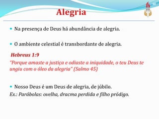  Na presença de Deus há abundância de alegria.
 O ambiente celestial é transbordante de alegria.
Hebreus 1:9
“Porque amaste a justiça e odiaste a iniquidade, o teu Deus te
ungiu com o óleo da alegria” (Salmo 45)
 Nosso Deus é um Deus de alegria, de júbilo.
Ex.: Parábolas: ovelha, dracma perdida e filho pródigo.
60
 