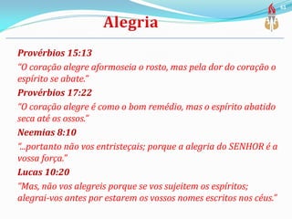 Provérbios 15:13
“O coração alegre aformoseia o rosto, mas pela dor do coração o
espírito se abate.”
Provérbios 17:22
“O coração alegre é como o bom remédio, mas o espírito abatido
seca até os ossos.”
Neemias 8:10
“...portanto não vos entristeçais; porque a alegria do SENHOR é a
vossa força.”
Lucas 10:20
“Mas, não vos alegreis porque se vos sujeitem os espíritos;
alegrai-vos antes por estarem os vossos nomes escritos nos céus.”
61
 