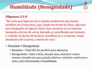 Filipenses 2:5-8
“De sorte que haja em vós o mesmo sentimento que houve
também em Cristo Jesus, que, sendo em forma de Deus, não teve
por usurpação ser igual a Deus, mas esvaziou-se a si mesmo,
tomando a forma de servo, fazendo-se semelhante aos homens;
e, achado na forma de homem, humilhou-se a si mesmo, sendo
obediente até à morte, e morte de cruz.”
 Bondade ≠ Benignidade
 Bondade = Tudo Ele faz perfeito para abençoar
 Benignidade = falar o bem, desejar bem, ministrar o bem
mesmo estando em uma posição inferior; retribuir o mal com o
bem; está relacionada à humildade.
62
 