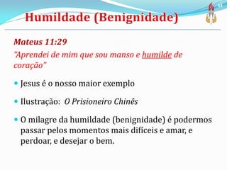 Mateus 11:29
“Aprendei de mim que sou manso e humilde de
coração”
 Jesus é o nosso maior exemplo
 Ilustração: O Prisioneiro Chinês
 O milagre da humildade (benignidade) é podermos
passar pelos momentos mais difíceis e amar, e
perdoar, e desejar o bem.
63
 