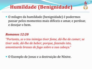  O milagre da humildade (benignidade) é podermos
passar pelos momentos mais difíceis e amar, e perdoar,
e desejar o bem.
Romanos 12:20
“Portanto, se o teu inimigo tiver fome, dá-lhe de comer; se
tiver sede, dá-lhe de beber; porque, fazendo isto,
amontoarás brasas de fogo sobre a sua cabeça.”
 O Exemplo de Jonas e a destruição de Nínive.
64
 