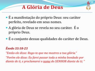  É a manifestação do próprio Deus: seu caráter
perfeito, revelado em seus nomes.
 A glória de Deus se revela no seu caráter. É o
próprio Deus.
 É o conjunto dessas qualidades do caráter de Deus.
Êxodo 33:18-23
“Então ele disse: Rogo-te que me mostres a tua glória.”
“Porém ele disse: Eu farei passar toda a minha bondade por
diante de ti, e proclamarei o nome do SENHOR diante de ti; “
65
 