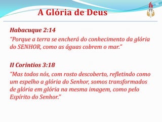 Habacuque 2:14
“Porque a terra se encherá do conhecimento da glória
do SENHOR, como as águas cobrem o mar.”
II Corintios 3:18
“Mas todos nós, com rosto descoberto, refletindo como
um espelho a glória do Senhor, somos transformados
de glória em glória na mesma imagem, como pelo
Espírito do Senhor.”
66
 
