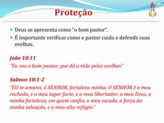  Deus se apresenta como “o bom pastor”.
 É importante verificar como o pastor cuida e defende suas
ovelhas.
João 10:11
“Eu sou o bom pastor, que dá a vida pelas ovelhas”
Salmos 18:1-2
“EU te amarei, ó SENHOR, fortaleza minha. O SENHOR é o meu
rochedo, e o meu lugar forte, e o meu libertador; o meu Deus, a
minha fortaleza, em quem confio; o meu escudo, a força da
minha salvação, e o meu alto refúgio.”
68
 