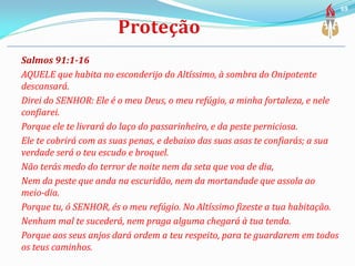 Salmos 91:1-16
AQUELE que habita no esconderijo do Altíssimo, à sombra do Onipotente
descansará.
Direi do SENHOR: Ele é o meu Deus, o meu refúgio, a minha fortaleza, e nele
confiarei.
Porque ele te livrará do laço do passarinheiro, e da peste perniciosa.
Ele te cobrirá com as suas penas, e debaixo das suas asas te confiarás; a sua
verdade será o teu escudo e broquel.
Não terás medo do terror de noite nem da seta que voa de dia,
Nem da peste que anda na escuridão, nem da mortandade que assola ao
meio-dia.
Porque tu, ó SENHOR, és o meu refúgio. No Altíssimo fizeste a tua habitação.
Nenhum mal te sucederá, nem praga alguma chegará à tua tenda.
Porque aos seus anjos dará ordem a teu respeito, para te guardarem em todos
os teus caminhos.
69
 
