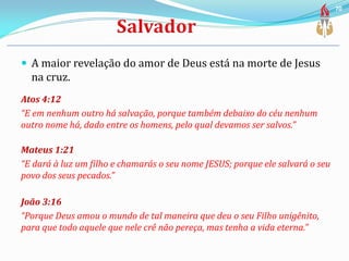  A maior revelação do amor de Deus está na morte de Jesus
na cruz.
Atos 4:12
“E em nenhum outro há salvação, porque também debaixo do céu nenhum
outro nome há, dado entre os homens, pelo qual devamos ser salvos.”
Mateus 1:21
“E dará à luz um filho e chamarás o seu nome JESUS; porque ele salvará o seu
povo dos seus pecados.”
João 3:16
“Porque Deus amou o mundo de tal maneira que deu o seu Filho unigênito,
para que todo aquele que nele crê não pereça, mas tenha a vida eterna.”
70
 