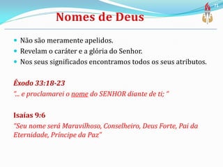  Não são meramente apelidos.
 Revelam o caráter e a glória do Senhor.
 Nos seus significados encontramos todos os seus atributos.
Êxodo 33:18-23
“... e proclamarei o nome do SENHOR diante de ti; “
Isaías 9:6
“Seu nome será Maravilhoso, Conselheiro, Deus Forte, Pai da
Eternidade, Príncipe da Paz”
71
 
