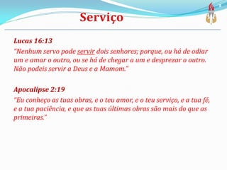 Lucas 16:13
“Nenhum servo pode servir dois senhores; porque, ou há de odiar
um e amar o outro, ou se há de chegar a um e desprezar o outro.
Não podeis servir a Deus e a Mamom.”
Apocalipse 2:19
“Eu conheço as tuas obras, e o teu amor, e o teu serviço, e a tua fé,
e a tua paciência, e que as tuas últimas obras são mais do que as
primeiras.”
8
 