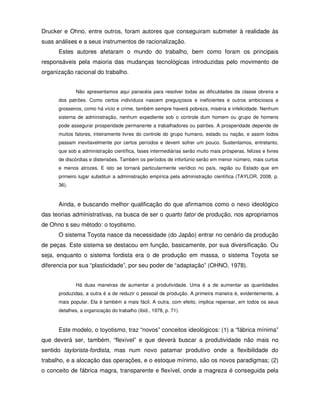 Drucker e Ohno, entre outros, foram autores que conseguiram submeter à realidade às
suas análises e a seus instrumentos de racionalização.
      Estes autores afetaram o mundo do trabalho, bem como foram os principais
responsáveis pela maioria das mudanças tecnológicas introduzidas pelo movimento de
organização racional do trabalho.


              Não apresentamos aqui panacéia para resolver todas as dificuldades da classe obreira e
      dos patrões. Como certos indivíduos nascem preguiçosos e ineficientes e outros ambiciosos e
      grosseiros, como há vício e crime, também sempre haverá pobreza, miséria e infelicidade. Nenhum
      sistema de administração, nenhum expediente sob o controle dum homem ou grupo de homens
      pode assegurar prosperidade permanente a trabalhadores ou patrões. A prosperidade depende de
      muitos fatores, inteiramente livres do controle do grupo humano, estado ou nação, e assim todos
      passam inevitavelmente por certos períodos e devem sofrer um pouco. Sustentamos, entretanto,
      que sob a administração científica, fases intermediárias serão muito mais prósperas, felizes e livres
      de discórdias e distensões. Também os períodos de infortúnio serão em menor número, mais curtos
      e menos atrozes. E isto se tornará particularmente verídico no país, região ou Estado que em
      primeiro lugar substituir a administração empírica pela administração científica (TAYLOR, 2008, p.
      36).



      Ainda, e buscando melhor qualificação do que afirmamos como o nexo ideológico
das teorias administrativas, na busca de ser o quarto fator de produção, nos apropriamos
de Ohno s seu método: o toyotismo.
      O sistema Toyota nasce da necessidade (do Japão) entrar no cenário da produção
de peças. Este sistema se destacou em função, basicamente, por sua diversificação. Ou
seja, enquanto o sistema fordista era o de produção em massa, o sistema Toyota se
diferencia por sua “plasticidade”, por seu poder de “adaptação” (OHNO, 1978).


              Há duas maneiras de aumentar a produtividade. Uma é a de aumentar as quantidades
      produzidas, a outra é a de reduzir o pessoal de produção. A primeira maneira é, evidentemente, a
      mais popular. Ela é também a mais fácil. A outra, com efeito, implica repensar, em todos os seus
      detalhes, a organização do trabalho (ibid., 1978, p. 71).



      Este modelo, o toyotismo, traz “novos” conceitos ideológicos: (1) a “fábrica mínima”
que deverá ser, também, “flexível” e que deverá buscar a produtividade não mais no
sentido taylorista-fordista, mas num novo patamar produtivo onde a flexibilidade do
trabalho, e a alocação das operações, e o estoque mínimo, são os novos paradigmas; (2)
o conceito de fábrica magra, transparente e flexível, onde a magreza é conseguida pela
 