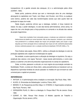 transparência; (3) a gestão através dos estoques; (4) e a administração pelos olhos
(CORIAT, 1994).
      Neste ponto, podemos afirmar que sem a intervenção ativa de uma ideologia
abrangente (e capitalista) nem Taylor, nem Mayo, nem Drucker, nem Ohno, ou qualquer
outro teórico, poderia dar cabo das transformações sociais que este quarto fator de
produção foi capaz de mudar.
      Neste ângulo, podemos afirmar que a ideologia, também, é força material de
classe. Ou seja, o poder ideológico, no seio das teorias administrativas, strictu sensu, foi
capaz de criar uma direção para a força produtiva no comando e na difusão dos valores
do projeto hegemônico.


             Esses bons resultados foram alcançados graças a mudanças que substituíram condições
      desfavoráveis de trabalho por outras favoráveis. Não se deve esquecer, entretanto, que o elemento
      mais ponderável foi a cuidadosa seleção das moças com percepção rápida, para ocupar o lugar
      daquelas que tinham percepção lenta (a substituição das moças com alto coeficiente pessoal pelas
      de baixo coeficiente pessoal), isto é, a seleção científica do trabalhador (TAYLOR, 2008, p. 74).



      Para finalizar esta seção, Alves (2001), ratifica a utilização da ideologia no seio da
produção capitalista sob a égide da mundialização do capital.
      Na verdade, a autora aponta para a utilização da ideologia no toyotismo. Ou seja, a
amplitude dos valores e de regras “flexíveis”, nessa escola administrativa, e como esta
passou a sustentar uma série de protocolos organizacionais no campo do capitalismo.
      Estes, no limite, passaram a articular um novo regime de acumulação centrado na
flexibilidade. Porém, e ainda com Alves (ibid.), estes procedimentos se mesclaram com os
dispositivos tayloristas-fordistas do século passado na medida em que tornaram-se valor
universal para o capital em processo.


REFERÊNCIAS:
   AKTOUF, O. A administração entre a tradição e a renovação. São Paulo: Atlas, 1994.
   ALVES, G. Dimensões da Globalização. Londrina: Práxis, 2001.
   BENDIX, R. As Perspectivas de Elton Mayo. In: ETZIONI, A. Organizações complexas.
   São Paulo: Pioneira, 1967.
   CERQUEIRA FILHO, G. Marx e a Ideologia. In: Porque Marx? Rio de Janeiro: Graal,
   1983.
   CORIAT, B. 1994. Pensar Pelo Avesso: O Modelo Japonês de Trabalho e
   Organização. Rio de Janeiro: UFRJ.
 