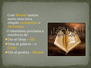 Com Maomé nasceu
assim uma nova
religião monoteísta: o
Islamismo.
O Islamismo proclama a
existência de:
Um só Deus – Alá
Uma só palavra – o
Corão
Um só profeta - Maomé
 
