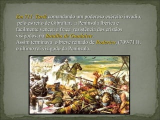 Em 711, Tarik comandando um poderoso exército invadiu,
 pelo estreito de Gibraltar, a Península Ibérica e
facilmente venceu a fraca resistência dos cristãos
visigodos, na Batalha de Guadalete.
Assim terminava o breve reinado de Roderico, (709-711),
o último rei visigodo da Península.
 