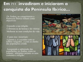 Os Árabes, ao conquistarem a
Península Ibérica tinham como
objectivos:

Expandir a sua religião
Cobrirem-se de honras e de vitórias
Melhorar as suas condições de vida

 E para isso recorriam:
à guerra e, a a acordos com os
nobres visigodos , e com os chefes
das populações cristãs

Assegurada a submissão das
populações, os Árabes, eram no
entanto, tolerantes perante os seus
costumes e religião.
 